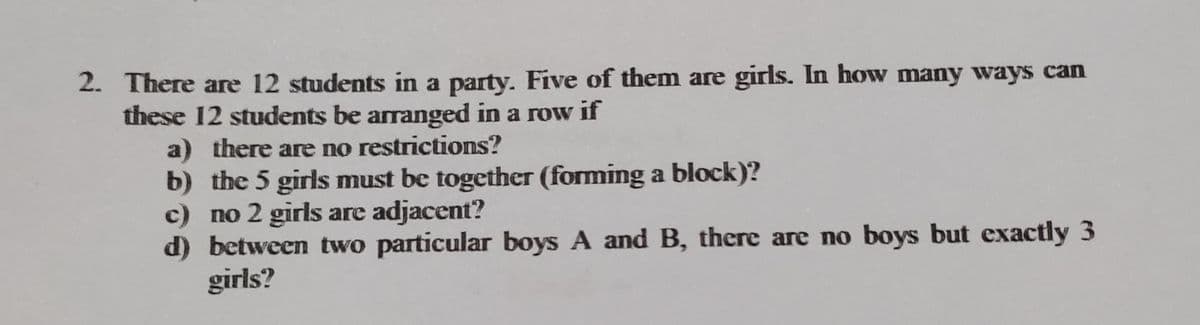 2. There are 12 students in a party. Five of them are girls. In how many ways can
these 12 students be arranged in a row if
a) there are no restrictions?
b) the 5 girls must be together (forming a block)?
c) no 2 girls are adjacent?
d) between two particular boys A and B, there are no boys but exactly 3
girls?
