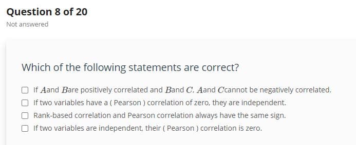 Question 8 of 20
Not answered
Which of the following statements are correct?
If Aand Bare positively correlated and Band C. Aand Ccannot be negatively correlated.
If two variables have a (Pearson) correlation of zero, they are independent.
Rank-based correlation and Pearson correlation always have the same sign.
If two variables are independent, their (Pearson) correlation is zero.