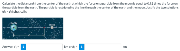 Calculate the distance d from the center of the earth at which the force on a particle from the moon is equal to 0.92 times the force on
the particle from the earth. The particle is restricted to the line through the center of the earth and the moon. Justify the two solutions
(d₁ <d₂) physically.
Earth
Answer:d₁= i
km or d₂ - i
km
