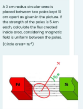 A3 cm rodius circular area is
placed between two pokes kept 10
cm apart as givan in the pictura It
the strength of the poles is 5 Am
each, calculate the flux created
inside area, considering magnetie
tiald is uniform botwaen the polas
(Circle area- nr)
N
