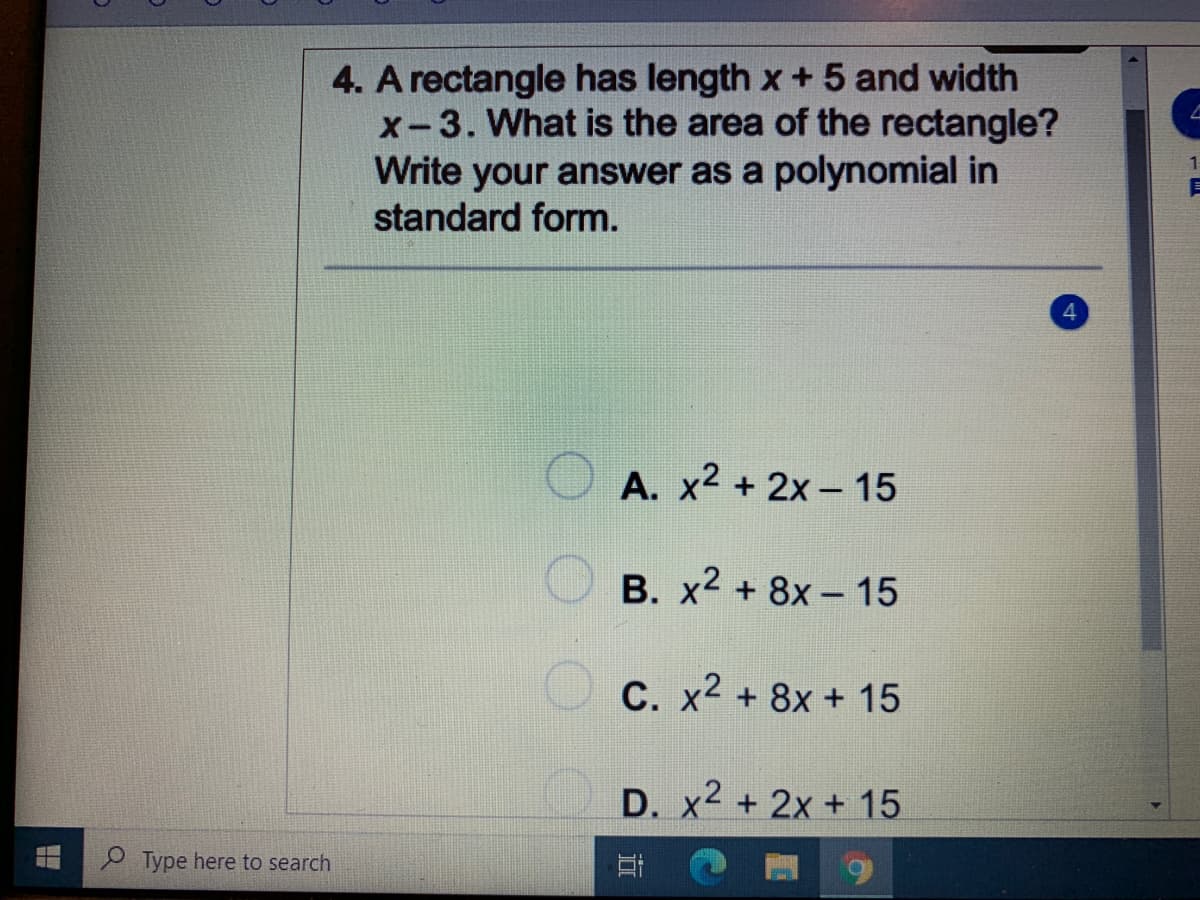 4. A rectangle has length x + 5 and width
x-3. What is the area of the rectangle?
Write your answer as a polynomial in
standard form.
A. x2 + 2x- 15
O B. x2 + 8x – 15
C. x2 + 8x + 15
D. x2 + 2x + 15
P Type here to search
