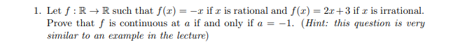 1. Let f: R → R such that f(x) = -x if x is rational and f(x) = 2x+3 if x is irrational.
Prove that f is continuous at a if and only if a = -1. (Hint: this question is very
similar to an example in the lecture)
