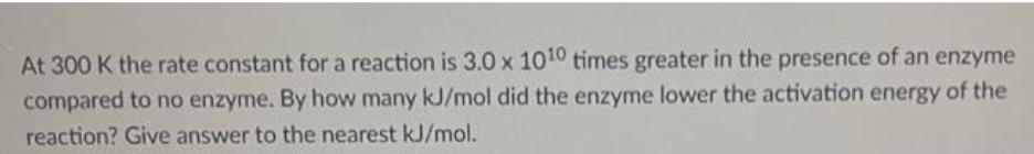 At 300 K the rate constant for a reaction is 3.0 x 1010 times greater in the presence of an enzyme
compared to no enzyme. By how many kJ/mol did the enzyme lower the activation energy of the
reaction? Give answer to the nearest kJ/mol.