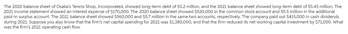 The 2020 balance sheet of Osaka's Tennis Shop, Incorporated, showed long-term debt of $5.2 million, and the 2021 balance sheet showed long-term debt of $5.45 million. The
2021 income statement showed an interest expense of $170,000. The 2020 balance sheet showed $520,000 in the common stock account and $5.5 million in the additional
paid-in surplus account. The 2021 balance sheet showed $560,000 and $5.7 million in the same two accounts, respectively. The company paid out $415,000 in cash dividends
during 2021. Suppose you also know that the firm's net capital spending for 2021 was $1,380,000, and that the firm reduced its net working capital investment by $71,000. What
was the firm's 2021 operating cash flow