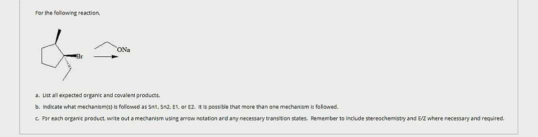 For the following reaction.
Br
ONa
a. List all expected organic and covalent products.
b. Indicate what mechanism(s) is followed as Sn1, Sn2, E1. or E2. It is possible that more than one mechanism is followed.
c. For each organic product, write out a mechanism using arrow notation and any necessary transition states. Remember to include stereochemistry and E/Z where necessary and required.