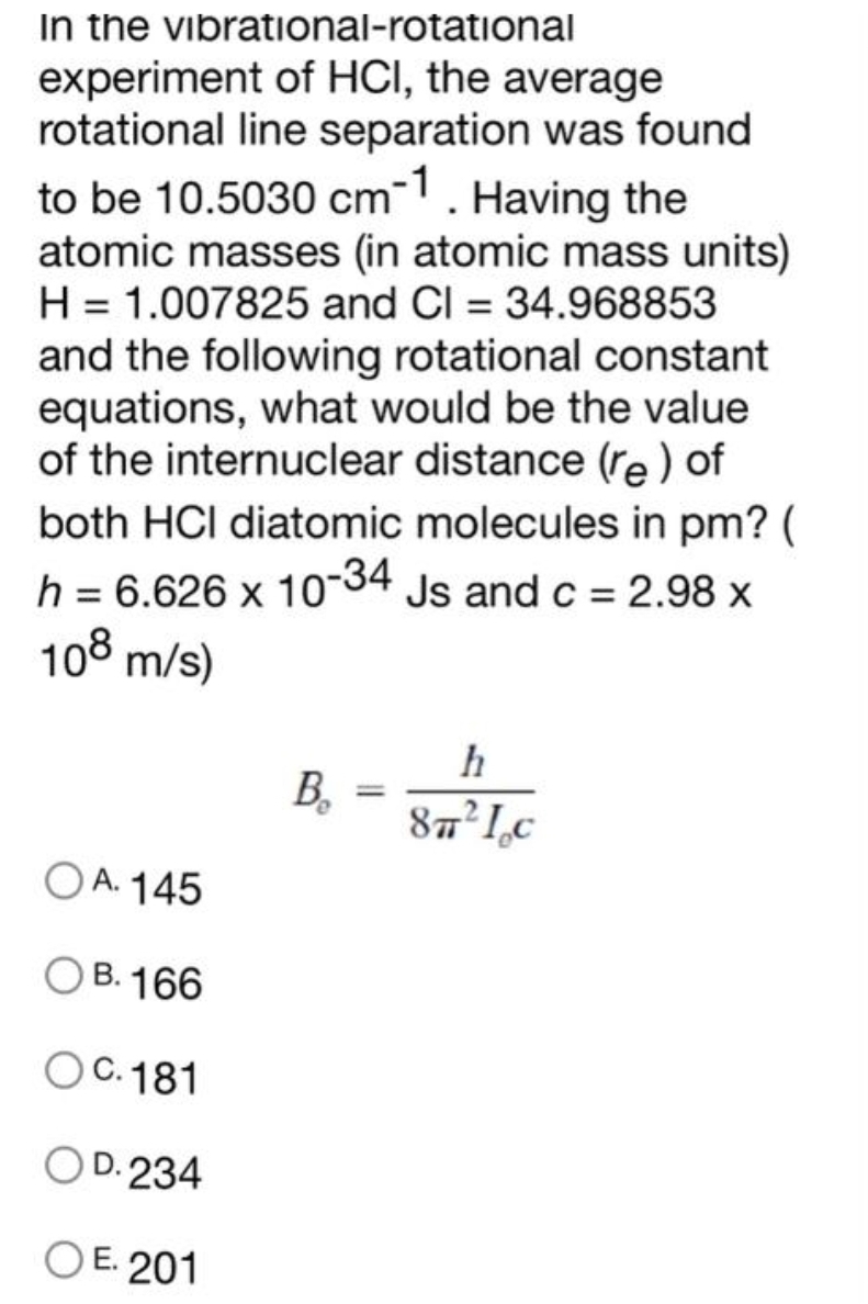 In the vibrational-rotational
experiment of HCI, the average
rotational line separation was found
to be 10.5030 cm-1. Having the
atomic masses (in atomic mass units)
H = 1.007825 and Cl = 34.968853
and the following rotational constant
equations, what would be the value
of the internuclear distance (re) of
both HCI diatomic molecules in pm? (
h = 6.626 x 10-34 Js and c = 2.98 x
108 m/s)
OA. 145
OB. 166
OC. 181
OD. 234
OE. 201
h
=
B₂
B, -32² Le
Ic