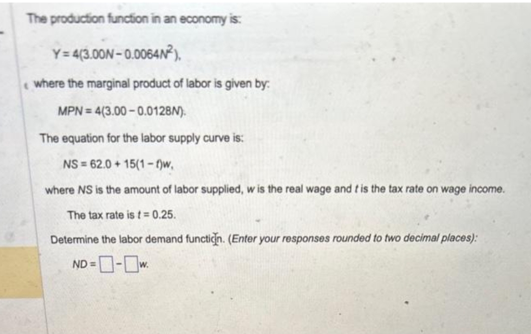 The production function in an economy is:
Y=4(3.00N-0.0064N²),
where the marginal product of labor is given by:
MPN = 4(3.00-0.0128N).
The equation for the labor supply curve is:
NS=62.0+15(1-t)w,
where NS is the amount of labor supplied, w is the real wage and t is the tax rate on wage income.
The tax rate is t = 0.25.
Determine the labor demand function. (Enter your responses rounded to two decimal places):
ND=-w