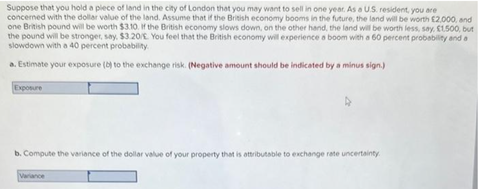 Suppose that you hold a piece of land in the city of London that you may want to sell in one year. As a U.S. resident, you are
concerned with the dollar value of the land. Assume that if the British economy booms in the future, the land will be worth £2,000, and
one British pound will be worth $3.10. If the British economy slows down, on the other hand, the land will be worth less, say, £1,500, but
the pound will be stronger, say, $3.20/£. You feel that the British economy will experience a boom with a 60 percent probability and a
slowdown with a 40 percent probability.
a. Estimate your exposure (b) to the exchange risk. (Negative amount should be indicated by a minus sign.)
Exposure
b. Compute the variance of the dollar value of your property that is attributable to exchange rate uncertainty.
Variance