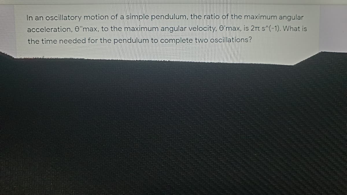 In an oscillatory motion of a simple pendulum, the ratio of the maximum angular
acceleration, O"max, to the maximum angular velocity, O'max, is 2rt s^(-1). What is
the time needed for the pendulum to complete two oscillations?
