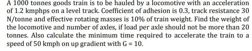 A 1000 tonnes goods train is to be hauled by a locomotive with an acceleration
of 1.2 kmphps on a level track. Coefficient of adhesion is 0.3, track resistance 30
N/tonne and effective rotating masses is 10% of train weight. Find the weight of
the locomotive and number of axles, if load per axle should not be more than 20
tonnes. Also calculate the minimum time required to accelerate the train to a
speed of 50 kmph on up gradient with G = 10.