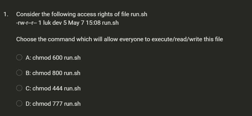 1.
Consider the following access rights of file run.sh
-rw-r-r- 1 luk dev 5 May 7 15:08 run.sh
Choose the command which will allow everyone to execute/read/write this file
A: chmod 600 run.sh
B: chmod 800 run.sh
O C: chmod 444 run.sh
D: chmod 777 run.sh
