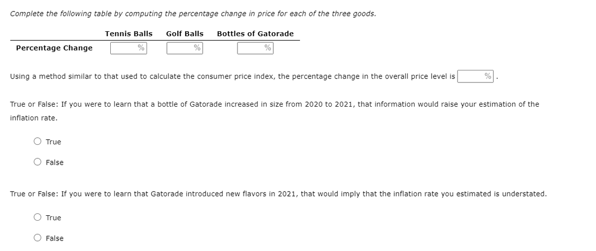 Complete the following table by computing the percentage change in price for each of the three goods.
Tennis Balls
Golf Balls
Bottles of Gatorade
Percentage Change
Using a method similar to that used to calculate the consumer price index, the percentage change in the overall price level is
%
True or False: If you were to learn that a bottle of Gatorade increased in size from 2020 to 2021, that information would raise your estimation of the
inflation rate.
True
O False
True or False: If you were to learn that Gatorade introduced new flavors in 2021, that would imply that the inflation rate you estimated is understated.
O True
O False
