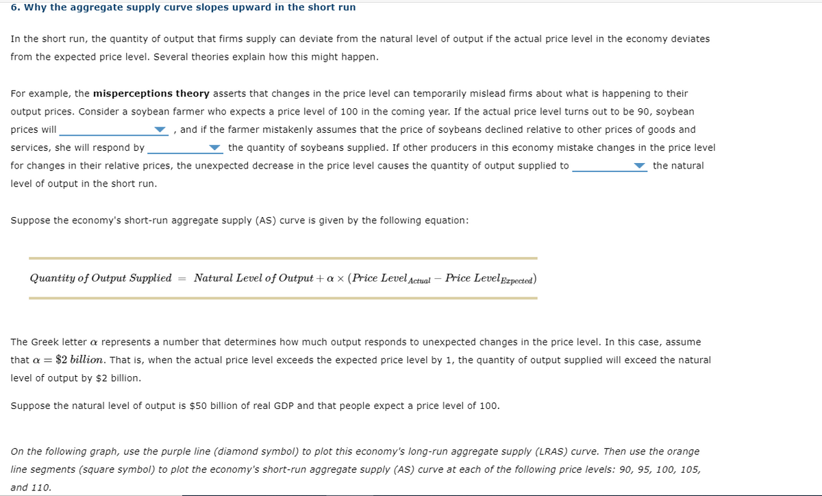 6. Why the aggregate supply curve slopes upward in the short run
In the short run, the quantity of output that firms supply can deviate from the natural level of output if the actual price level in the economy deviates
from the expected price level. Several theories explain how this might happen.
For example, the misperceptions theory asserts that changes in the price level can temporarily mislead firms about what is happening to their
output prices. Consider a soybean farmer who expects a price level of 100 in the coming year. If the actual price level turns out to be 90, soybean
prices will
, and if the farmer mistakenly assumes that the price of soybeans declined relative to other prices of goods and
services, she will respond by
▼ the quantity of soybeans supplied. If other producers in this economy mistake changes in the price level
for changes in their relative prices, the unexpected decrease in the price level causes the quantity of output supplied to
the natural
level of output in the short run.
Suppose the economy's short-run aggregate supply (AS) curve is given by the following equation:
Quantity of Output Supplied
Natural Level of Output + a × (Price Level Actual
Price LevelEzpected)
The Greek letter a represents a number that determines how much output responds to unexpected changes in the price level. In this case, assume
that a = $2 billion. That is, when the actual price level exceeds the expected price level by 1, the quantity of output supplied will exceed the natural
level of output by $2 billion.
Suppose the natural level of output is $50 billion of real GDP and that people expect a price level of 100.
On the following graph, use the purple line (diamond symbol) to plot this economy's long-run aggregate supply (LRAS) curve. Then use the orange
line segments (square symbol) to plot the economy's short-run aggregate supply (AS) curve at each of the following price levels: 90, 95, 100, 105,
and 110.
