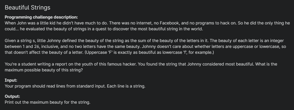 Beautiful Strings
Programming challenge description:
When John was a little kid he didn't have much to do. There was no internet, no Facebook, and no programs to hack on. So he did the only thing he
could... he evaluated the beauty of strings in a quest to discover the most beautiful string in the world.
Given a string s, little Johnny defined the beauty of the string as the sum of the beauty of the letters in it. The beauty of each letter is an integer
between 1 and 26, inclusive, and no two letters have the same beauty. Johnny doesn't care about whether letters are uppercase or lowercase, so
that doesn't affect the beauty of a letter. (Uppercase 'F' is exactly as beautiful as lowercase 'f', for example.)
You're a student writing a report on the youth of this famous hacker. You found the string that Johnny considered most beautiful. What is the
maximum possible beauty of this string?
Input:
Your program should read lines from standard input. Each line is a string.
Output:
Print out the maximum beauty for the string.
