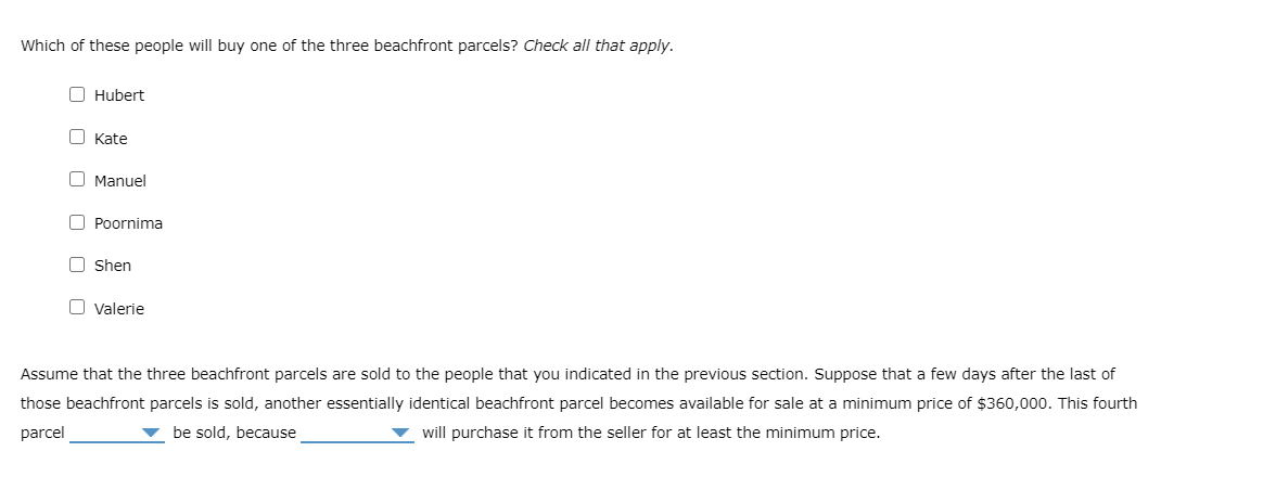 Which of these people will buy one of the three beachfront parcels? Check all that apply.
O Hubert
O Kate
O Manuel
O Poornima
O Shen
O valerie
Assume that the three beachfront parcels are sold to the people that you indicated in the previous section. Suppose that a few days after the last of
those beachfront parcels is sold, another essentially identical beachfront parcel becomes available for sale at a minimum price of $360,000. This fourth
be sold, because
will purchase it from the seller for at least the minimum price.
parcel
