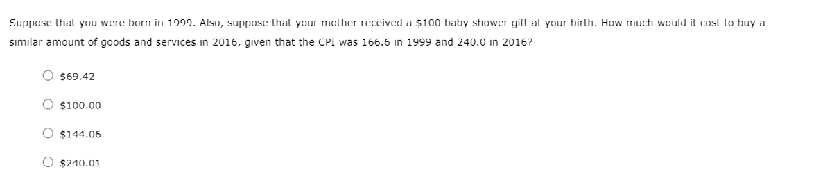 Suppose that you were born in 1999. Also, suppose that your mother received a $100 baby shower gift at your birth. How much would it cost to buy a
similar amount of goods and services in 2016, given that the CPI was 166.6 in 1999 and 240.0 in 2016?
O $69.42
O $100.00
O $144.06
O $240.01
