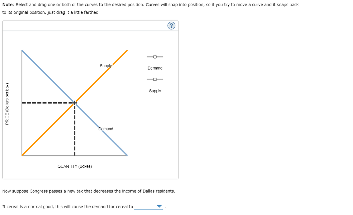 Note: Select and drag one or both of the curves to the desired position. Curves will snap into position, so if you try to move a curve and it snaps back
to its original position, just drag it a little farther.
Supply
Demand
O
Supply
Demand
QUANTITY (Boxes)
Now suppose Congress passes a new tax that decreases the income of Dallas residents.
If cereal is a normal good, this will cause the demand for cereal to
PRICE (Dollars per box)
