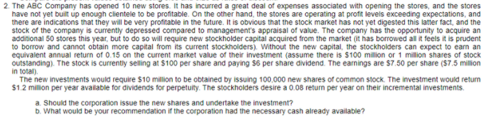 2. The ABC Company has opened 10 new stores. It has incurred a great deal of expenses associated with opening the stores, and the stores
have not yet built up enough clientele to be profitable. On the other hand, the stores are operating at profit levels exceeding expectations, and
there are indications that they will be very profitable in the future. It is obvious that the stock market has not yet digested this latter fact, and the
stock of the company is currently depressed compared to management's appraisal of value. The company has the opportunity to acquire an
additional 50 stores this year, but to do so will require new stockholder capital acquired from the market (it has borrowed all it feels it is prudent
to borrow and cannot obtain more capital from its current stockholders). Without the new capital, the stockholders can expect to earn an
equivalent annual return of 0.15 on the current market value of their investment (assume there is $100 million or 1 million shares of stock
outstanding). The stock is currently selling at $100 per share and paying $6 per share dividend. The earnings are $7.50 per share ($7.5 million
in total).
The new investments would require $10 million to be obtained by issuing 100.000 new shares of common stock. The investment would return
$1.2 million per year available for dividends for perpetuity. The stockholders desire a 0.08 return per year on their incremental investments.
a. Should the corporation issue the new shares and undertake the investment?
b. What would be your recommendation if the corporation had the necessary cash already available?
