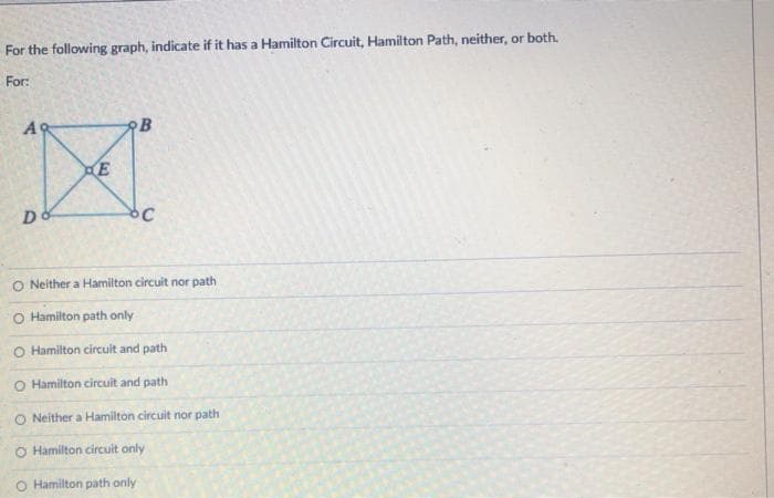 For the following graph, indicate if it has a Hamilton Circuit, Hamilton Path, neither, or both.
For:
A9
B
O Neither a Hamilton circuit nor path
O Hamilton path only
O Hamilton circuit and path
O Hamilton circuit and path
O Neither a Hamilton circuit nor path
O Hamilton circuit only
O Hamilton path only
