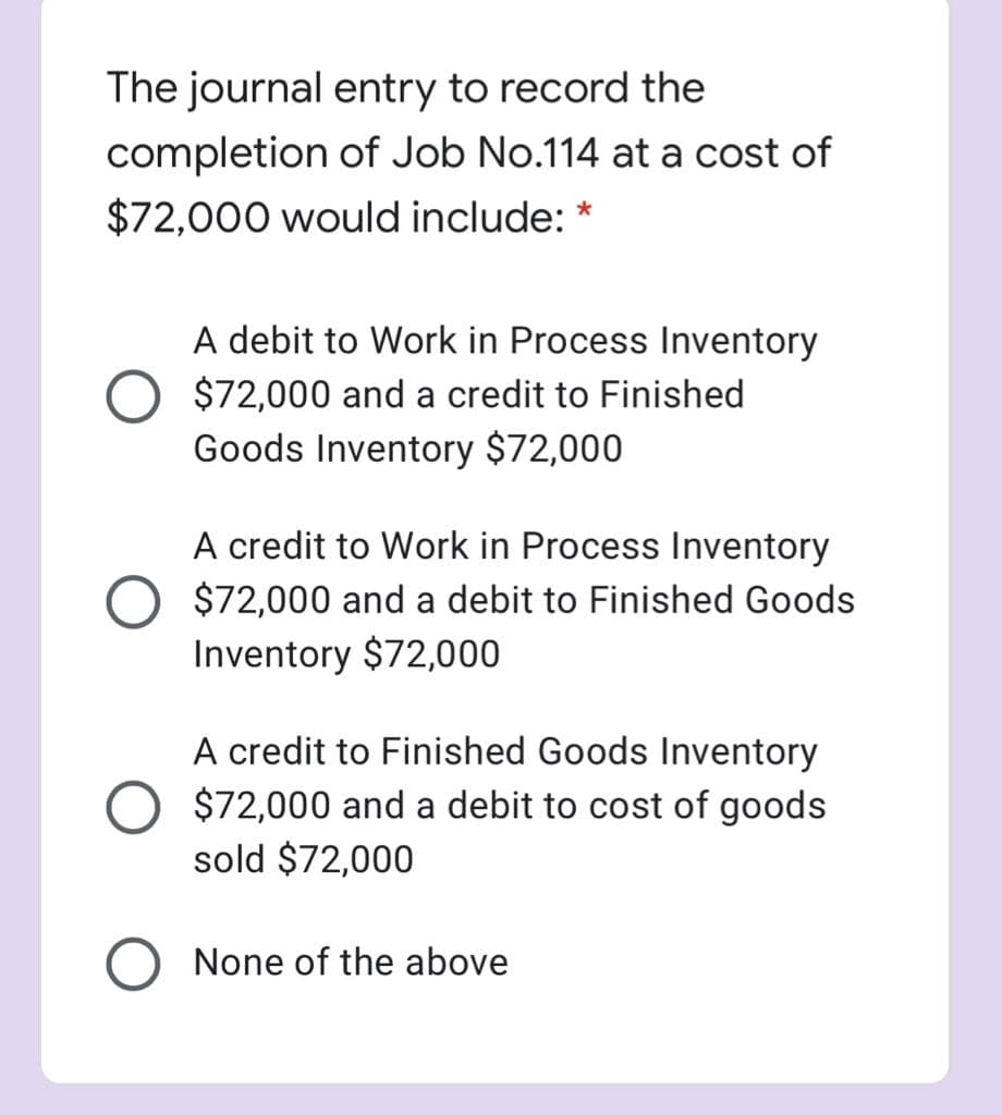 The journal entry to record the
completion of Job No.114 at a cost of
$72,000 would include: *
A debit to Work in Process Inventory
$72,000 and a credit to Finished
Goods Inventory $72,000
A credit to Work in Process Inventory
$72,000 and a debit to Finished Goods
Inventory $72,000
A credit to Finished Goods Inventory
$72,000 and a debit to cost of goods
sold $72,000
None of the above
