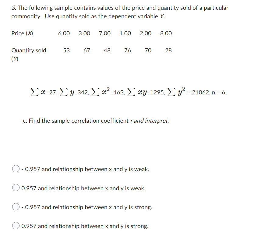 3. The following sample contains values of the price and quantity sold of a particular
commodity. Use quantity sold as the dependent variable Y.
Price (X)
Quantity sold
(Y)
6.00 3.00 7.00
1.00 2.00 8.00
53 67 48 76
70 28
Σx=27, Σ y=342, Σ x²=163, Σ xy=1295, Σ y² = 21062, n = 6.
c. Find the sample correlation coefficient r and interpret.
O- 0.957 and relationship between x and y is weak.
0.957 and relationship between x and y is weak.
- 0.957 and relationship between x and y is strong.
0.957 and relationship between x and y is strong.