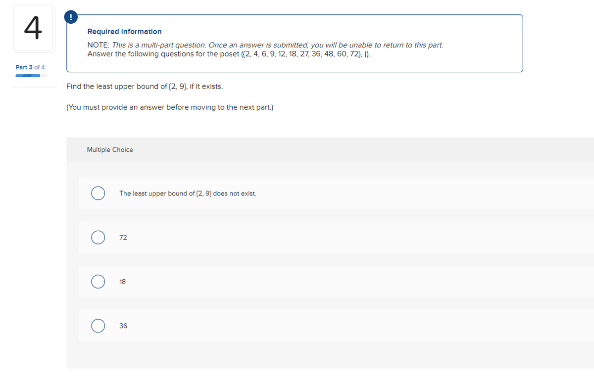 4
Part 3 of 4
Required information
NOTE: This is a multi-part question. Once an answer is submitted, you will be unable to return to this part.
Answer the following questions for the poset ([2, 4, 6, 9, 12, 18, 27, 36, 48, 60, 72), 1).
Find the least upper bound of (2, 9), if it exists.
(You must provide an answer before moving to the next part.)
Multiple Choice
O
The least upper bound of (2, 9) does not exist.
72
18
36