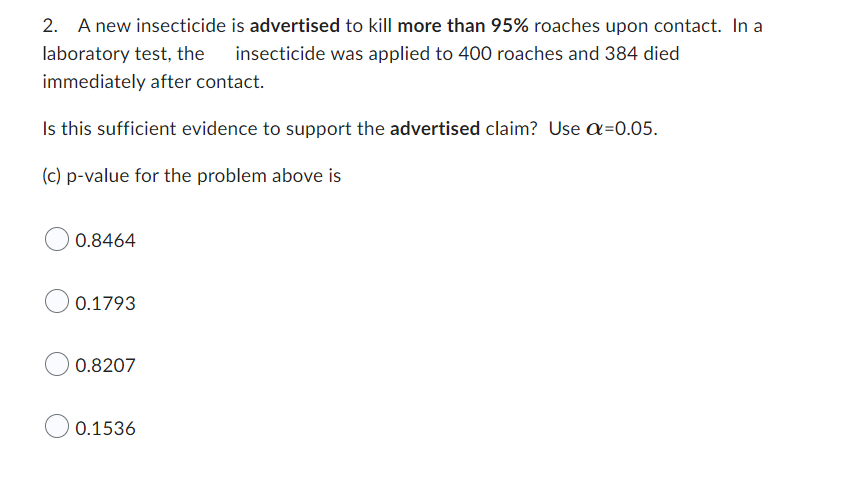 2. A new insecticide
laboratory test, the
immediately after contact.
Is this sufficient evidence to support the advertised claim? Use Q=0.05.
(c) p-value for the problem above is
0.8464
0.1793
0.8207
is advertised to kill more than 95% roaches upon contact. In a
insecticide was applied to 400 roaches and 384 died
0.1536