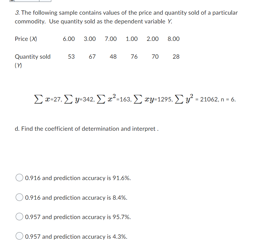 3. The following sample contains values of the price and quantity sold of a particular
commodity. Use quantity sold as the dependent variable Y.
Price (X)
Quantity sold
(Y)
6.00 3.00 7.00 1.00
53 67 48
76
0.916 and prediction accuracy is 91.6%.
0.916 and prediction accuracy is 8.4%.
Σæ=27, Σ y=342, Σ m2 =163, Σ wy=1295, Σ υ = 21062, n = 6.
d. Find the coefficient of determination and interpret.
2.00 8.00
0.957 and prediction accuracy is 95.7%.
0.957 and prediction accuracy is 4.3%.
70
28