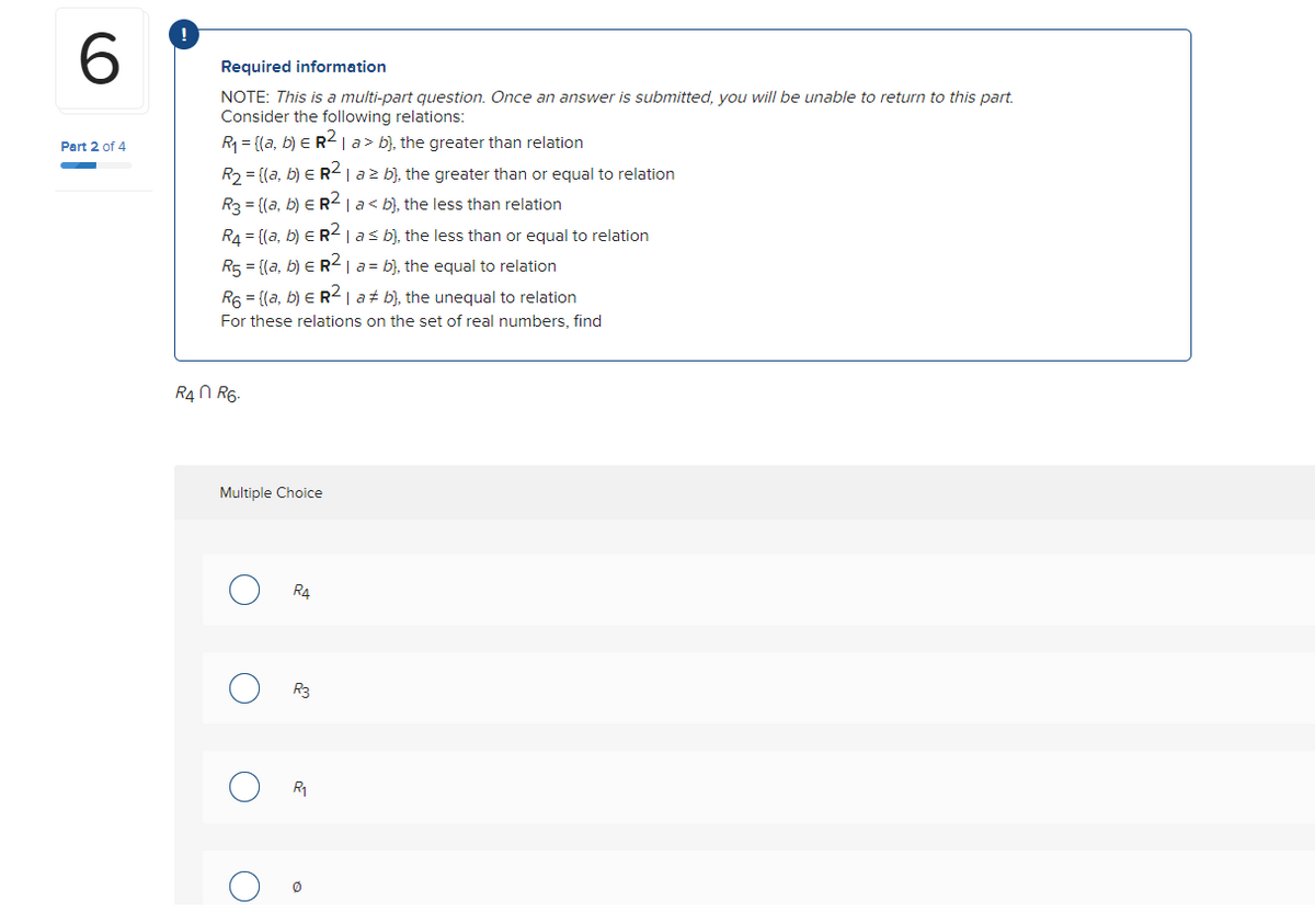 6
Part 2 of 4
Required information
NOTE: This is a multi-part question. Once an answer is submitted, you will be unable to return to this part.
Consider the following relations:
R₁ = {(a, b) ER² | a> b), the greater than relation
R₂ = {(a, b) € R² | a ≥ b), the greater than or equal to relation
R3 = {(a, b) ER² | a< b), the less than relation
R₁ = {(a, b) ER² | a ≤ b), the less than or equal to relation
R₁ = {(a, b) = R² | a = b), the equal to relation
R₁ = {(a, b) = R² | a‡ b), the unequal to relation
For these relations on the set of real numbers, find
R4 R6-
Multiple Choice
O
O
R4
R3
R₁
0