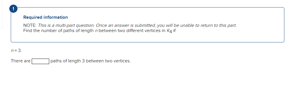 !
n = 3.
Required information
NOTE: This is a multi-part question. Once an answer is submitted, you will be unable to return to this part.
Find the number of paths of length n between two different vertices in K4 if
There are
paths of length 3 between two vertices.