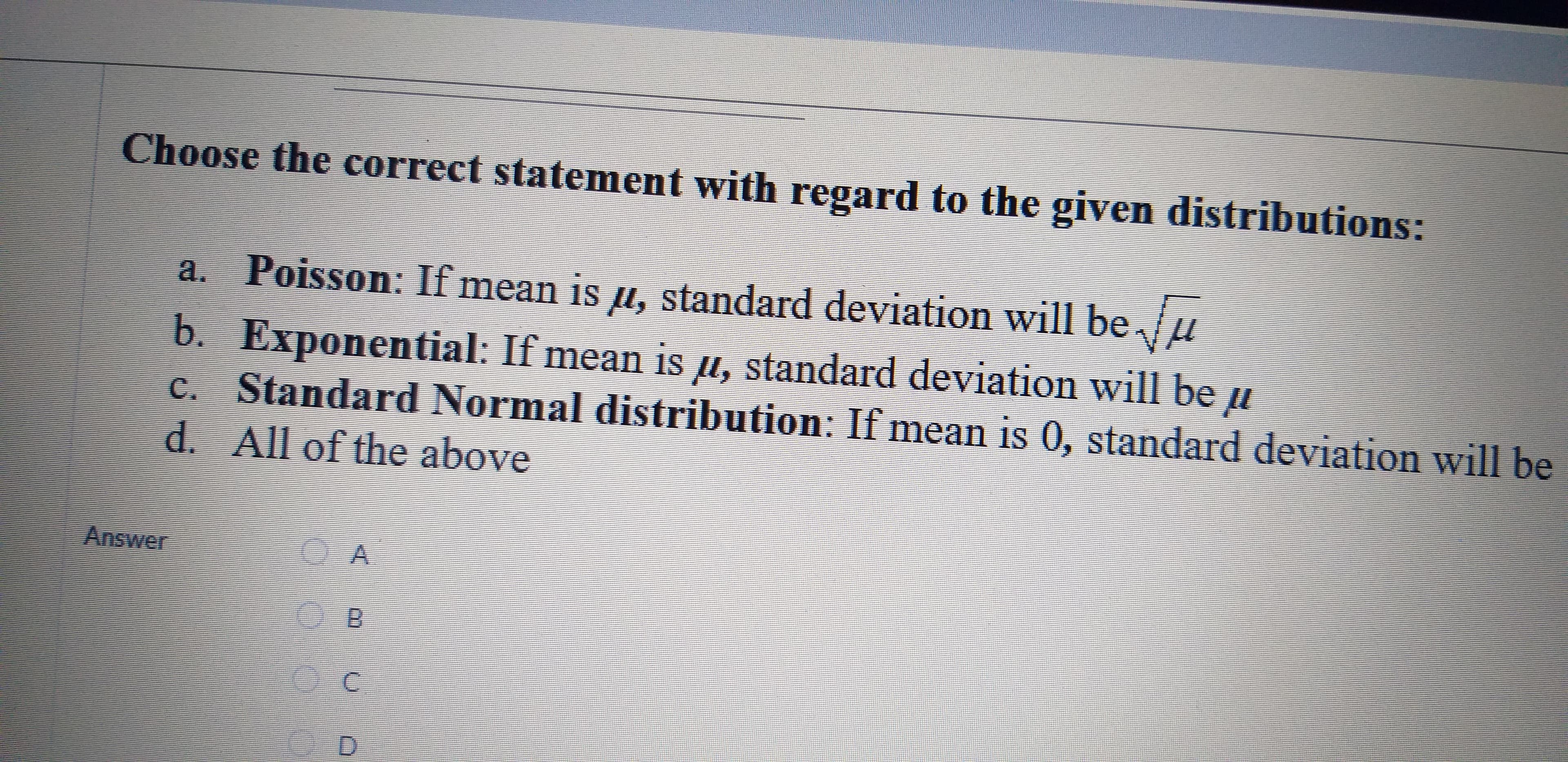 Choose the correct statement with regard to the given distributions:
a.
Poisson: If mean is u, standard deviation will beu
b. Exponential: If mean is u, standard deviation will be
c. Standard Normal distribution: If mean is 0, standard deviation will be
All of the above
Answer
A
B
C
D
