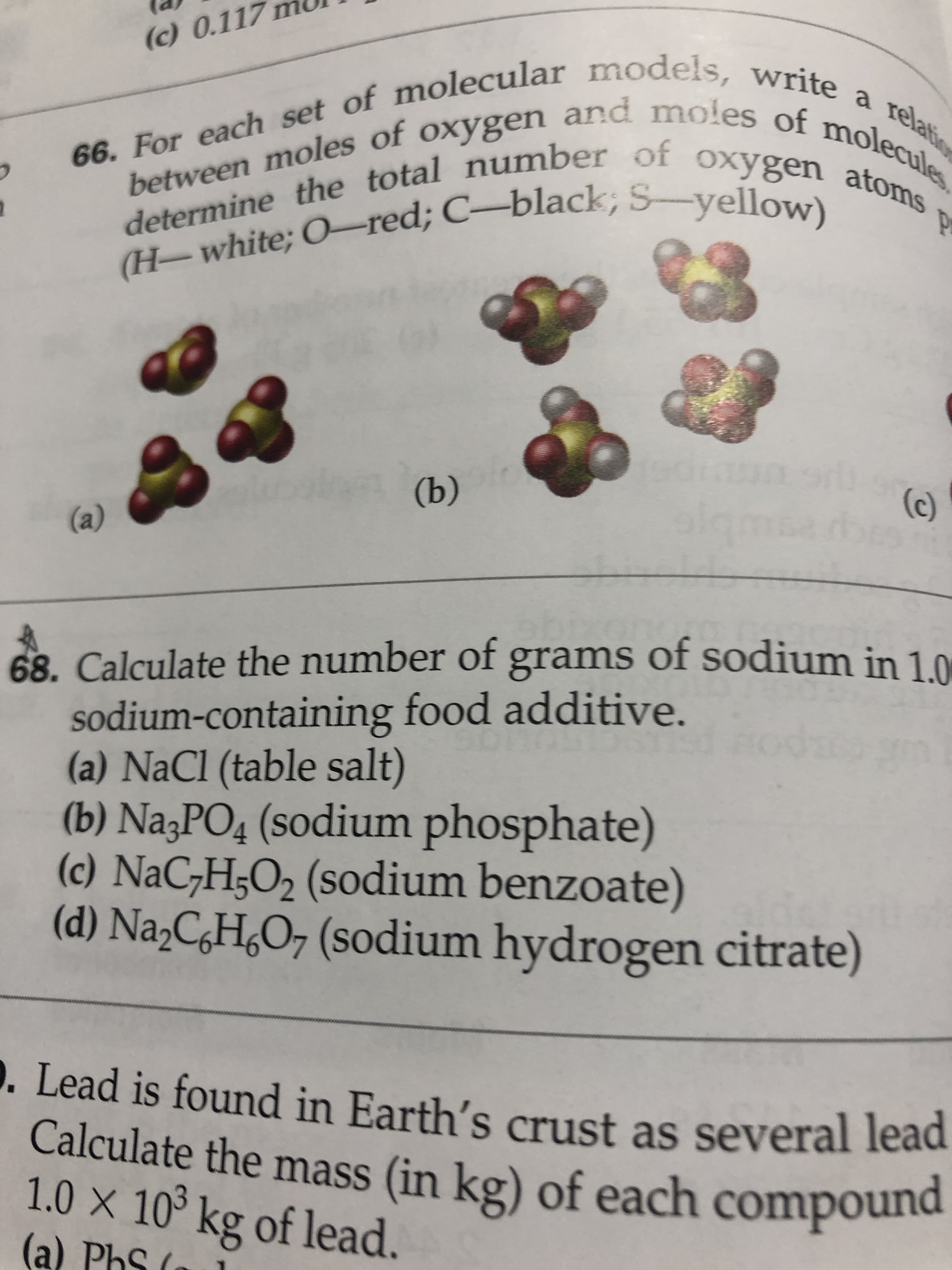 (c) 0.117
66. For each set of molecular models, write a relatio
determine the total number of oxygen atoms
les
(H-white; O-red; C-black; S-yellow).
(b)
(c)
(a)
grams of sodium in 1.0
68. Calculate the number of
sodium-containing food additive.
(a) NaCl (table salt)
(b) Na3PO4 (sodium phosphate)
(c) NaC;H;O2 (sodium benzoate)
(d) Na,C¿H¿O7 (sodium hydrogen citrate)
D. Lead is found in Earth's crust as several lead
Calculate the mass (in kg) of each compound
1.0 X 10 kg of lead.
(a) PhS (
