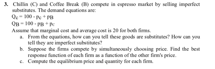 3. Chillin (C) and Coffee Break (B) compete in espresso market by selling imperfect
substitutes. The demand equations are:
Qc= 100 - pc + PB
Qв 3 100- рв + рс
Assume that marginal cost and average cost is 20 for both firms.
a. From the equations, how can you tell these goods are substitutes? How can you
tell they are imperfect substitutes?
b. Suppose the firms compete by simultaneously choosing price. Find the best
response function of each firm as a function of the other firm's price.
c. Compute the equilibrium price and quantity for each firm.
