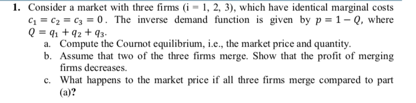 1. Consider a market with three firms (i = 1, 2, 3), which have identical marginal costs
c, = c2 = c3 = 0. The inverse demand function is given by p = 1– Q, where
Q = q1 + q2 + q3.
a. Compute the Cournot equilibrium, i.e., the market price and quantity.
b. Assume that two of the three firms merge. Show that the profit of merging
firms decreases.
c. What happens to the market price if all three firms merge compared to part
(a)?
