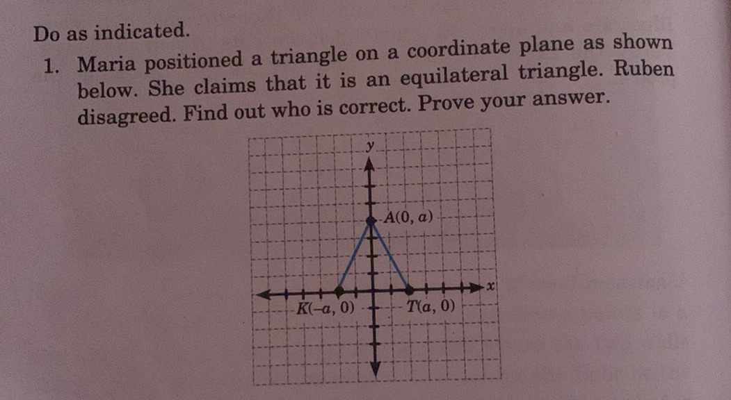 Do as indicated.
1. Maria positioned a triangle on a coordinate plane as shown
below. She claims that it is an equilateral triangle. Ruben
disagreed. Find out who is correct. Prove your answer.
A(0, a)
K(-a, 0)
T(a, 0)
