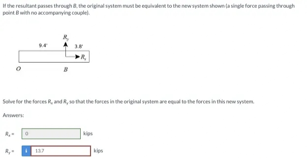 If the resultant passes through B, the original system must be equivalent to the new system shown (a single force passing through
point B with no accompanying couple).
R,
9.4
3.8'
R,
B
Solve for the forces R, and R, so that the forces in the original system are equal to the forces in this new system.
Answers:
Ry =
kips
Ry
13.7
kips
