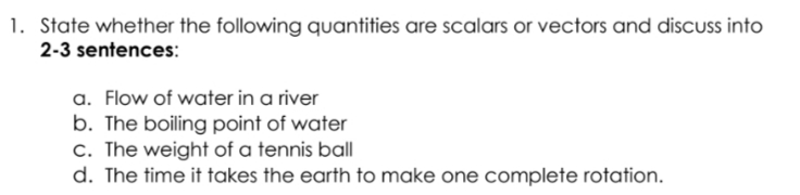 1. State whether the following quantities are scalars or vectors and discuss into
2-3 sentences:
a. Flow of water in a river
b. The boiling point of water
c. The weight of a tennis ball
d. The time it takes the earth to make one complete rotation.
