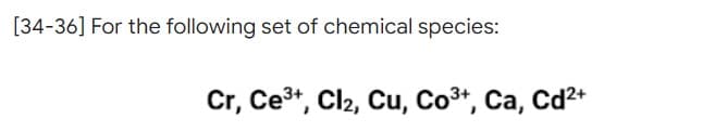 [34-36] For the following set of chemical species:
Cr, Ce³+, Cl₂, Cu, Co³+, Ca, Cd²+