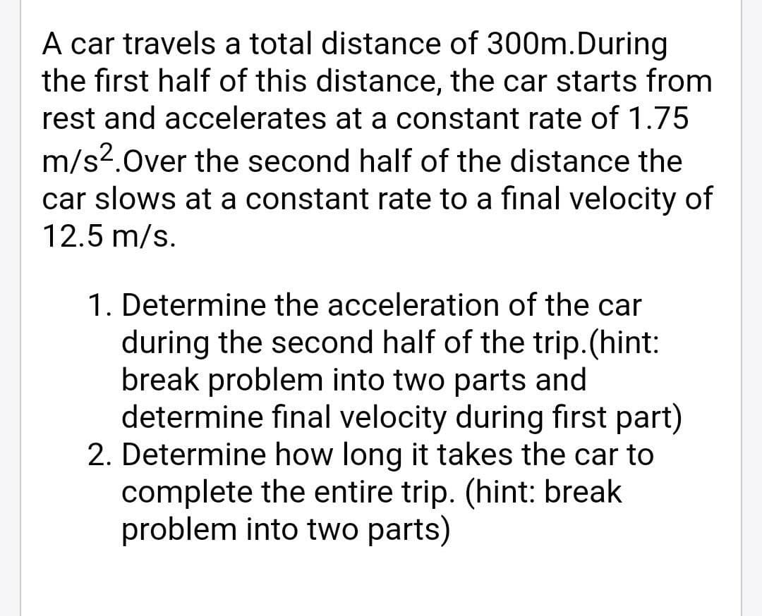 A car travels a total distance of 300m.During
the first half of this distance, the car starts from
rest and accelerates at a constant rate of 1.75
m/s?.Over the second half of the distance the
car slows at a constant rate to a final velocity of
12.5 m/s.
1. Determine the acceleration of the car
during the second half of the trip.(hint:
break problem into two parts and
determine final velocity during first part)
2. Determine how long it takes the car to
complete the entire trip. (hint: break
problem into two parts)
