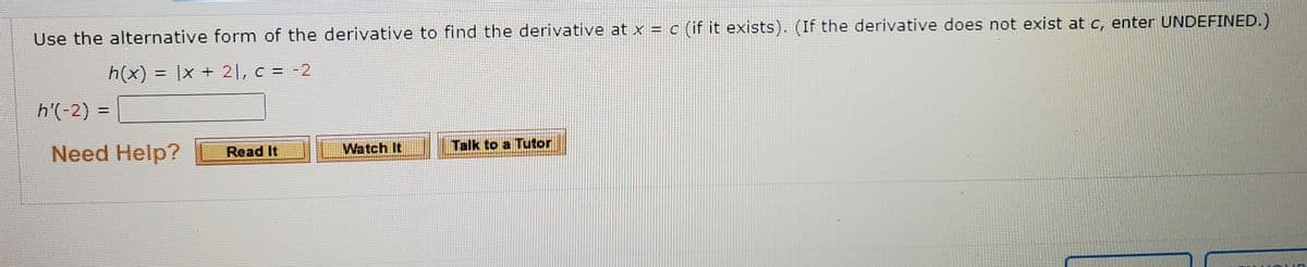 Use the alternative form of the derivative to find the derivative at x = c (if it exists). (If the derivative does not exist at c, enter UNDEFINED.)
h(x) = |x + 21, c = -2
h'(-2) =
%3D
Talk to a Tutor
Need Help?
Read It
Watch It

