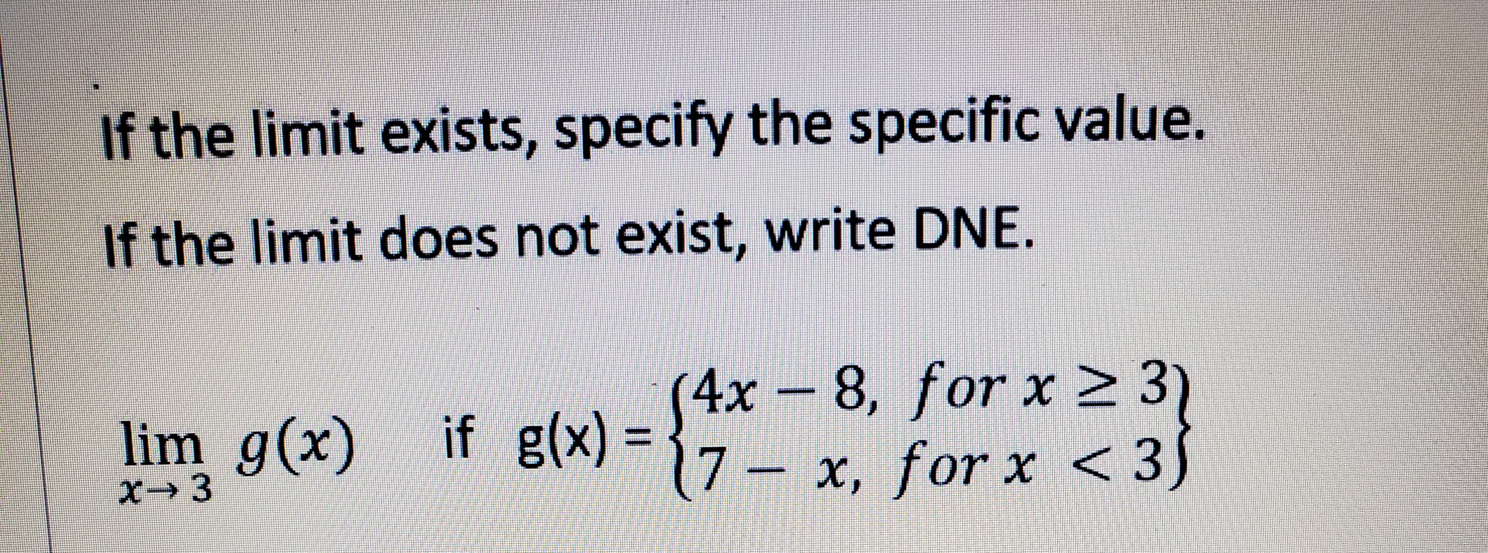 If the limit exists, specify the specific value.
If the limit does not exist, write DNE.
4x- )
8, for x 2 3
lim g(x) if g(x) =
7 – x, for x < 3)
