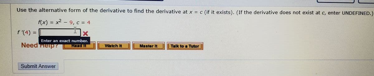 Use the alternative form of the derivative to find the derivative at x = c (if it exists). (If the derivative does not exist at c, enter UNDEFINED.)
f(x) = x2 - 9, c = 4
%3D
f '(4)
%D
Enter an exact number.
Need Tieip?
Read It
Watch It
Master It
Talk to a Tutor
Submit Answer
