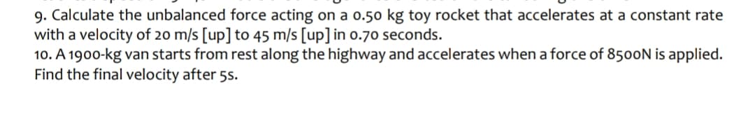 9. Calculate the unbalanced force acting on a 0.50 kg toy rocket that accelerates at a constant rate
with a velocity of 20 m/s [up] to 45 m/s [up] in 0.70 seconds.
10. A 1900-kg van starts from rest along the highway and accelerates when a force of 8500N is applied.
Find the final velocity after 5s.
