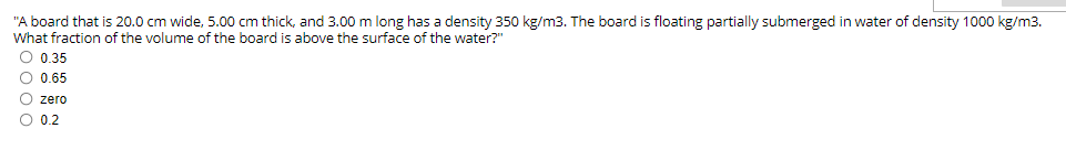 "A board that is 20.0 cm wide, 5.00 cm thick, and 3.00 m long has a density 350 kg/m3. The board is floating partially submerged in water of density 1000 kg/m3.
What fraction of the volume of the board is above the surface of the water?"
O 0.35
O 0.65
O zero
O 0.2
