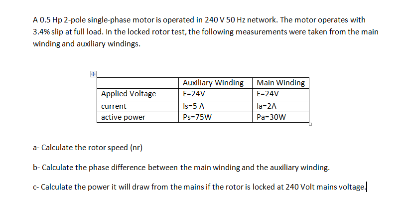 A 0.5 Hp 2-pole single-phase motor is operated in 240 v 50 Hz network. The motor operates with
3.4% slip at full load. In the locked rotor test, the following measurements were taken from the main
winding and auxiliary windings.
Auxiliary Winding
Main Winding
Applied Voltage
E=24V
E=24V
current
Is=5 A
la=2A
active power
Ps=75W
Pa=30W
a- Calculate the rotor speed (nr)
b- Calculate the phase difference between the main winding and the auxiliary winding.
c- Calculate the power it will draw from the mains if the rotor is locked at 240 Volt mains voltage.
