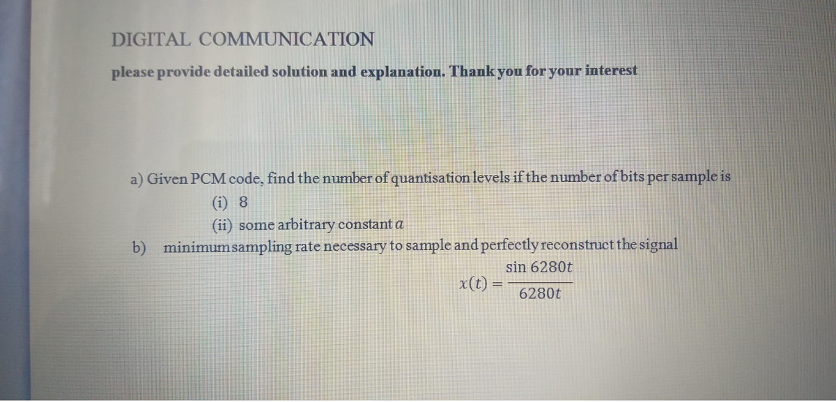 DIGITAL COMMUNICATION
please provide detailed solution and explanation. Thank you foryour interest
a) Given PCM code, find the number of quantisation levels ifthe number of bits per sample is
(i) 8
(ii) some arbitrary constant a
b) minimumsampling rate necessary to sample and perfectly reconstruct the signal
sin 6280t
x(t) =
6280t
