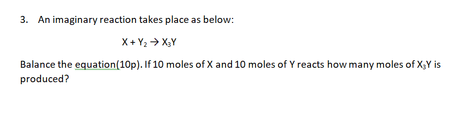 3. An imaginary reaction takes place as below:
X + Y2 → X3Y
Balance the equation(10p). If 10 moles of X and 10 moles of Y reacts how many moles of X3Y is
produced?
