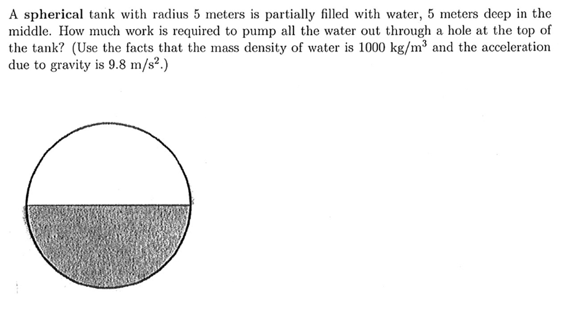 A spherical tank with radius 5 meters is partially filled with water, 5 meters deep in the
middle. How much work is required to pump all the water out through a hole at the top of
the tank? (Use the facts that the mass density of water is 1000 kg/m³ and the acceleration
due to gravity is 9.8 m/s?.)
