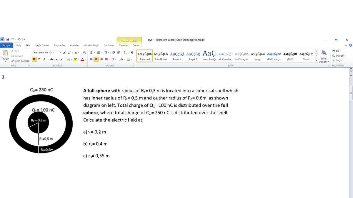 Tablo Araçları
pys - Microsoft Word (Ürün Etkinleştirilemedi)
Dosya
Giriş
Ekle
Sayfa Düzeni
Başvurular
Postalar
Gözden Geçir
Görünüm
Tasarım
Düzen
* Kes
A Bul -
Times New Ro - 12
Aa
,译 会↓
AaççĞğHh AaççĞğHh AaçÇĞğ AaçĞğ AaÇ AaççĞği AaççĞğHh AaççĞĞHh AaççĞğHt Aaç¢ĞğHt AaççĞğHh
Aa
a Kopyala
dac Değiştir
Yapıştır
K T A - abe x,
I Normal
T Aralık Yok
Başlık 1
Başlık 2
Konu Başlığı Alt Konu Ba. Hafif Vurgul.
Güçlü Vurg.
Güçlü
Stilleri
V Biçim Boyacısı
Vurgu
Tırnak
h Seç -
Değiştir
Pano
Yazı Tipi
Paragraf
Stiller
Düzenleme
1.
Q2= 250 nC
A full sphere with radius of R,= 0,3 m is located into a spherical shell which
%3D
has inner radius of R,= 0.5 m and outher radius of R3= 0.6m as shown
%3D
diagram on left. Total charge of Q,= 100 nC is distributed over the full
Q= 100 nC
sphere, where total charge of Q2= 250 nC is distributed over the shell.
R = 0,3 m
Calculate the electric field at;
a)r,= 0,2 m
R=0,5 m
b) r2= 0,4 m
R3=0,6m
c) r3= 0,55 m
