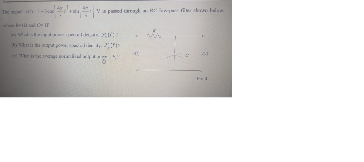 The signal x(t) =1+3cos
t+sin
3
V is passed through an RC low-pass filter shown below,
3
where R=12 and C= 1F.
R
(a) What is the input power spectral density, P(f)?
(b) What is the output power spectral density, P, (f)?
(c) What is the average normalized output power. P,?
x(t)
y(t)
Fig.4.
